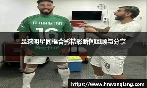 足球明星同框合影精彩瞬间回顾与分享