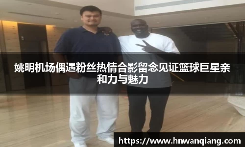 姚明机场偶遇粉丝热情合影留念见证篮球巨星亲和力与魅力