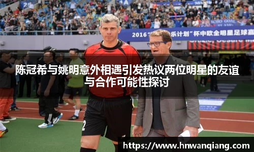 陈冠希与姚明意外相遇引发热议两位明星的友谊与合作可能性探讨