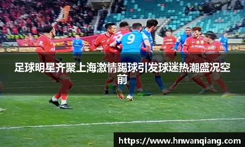 足球明星齐聚上海激情踢球引发球迷热潮盛况空前