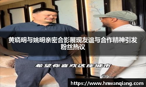 黄晓明与姚明亲密合影展现友谊与合作精神引发粉丝热议