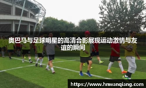 奥巴马与足球明星的高清合影展现运动激情与友谊的瞬间