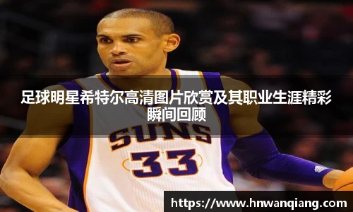 足球明星希特尔高清图片欣赏及其职业生涯精彩瞬间回顾